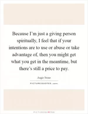 Because I’m just a giving person spiritually, I feel that if your intentions are to use or abuse or take advantage of, then you might get what you get in the meantime, but there’s still a price to pay Picture Quote #1