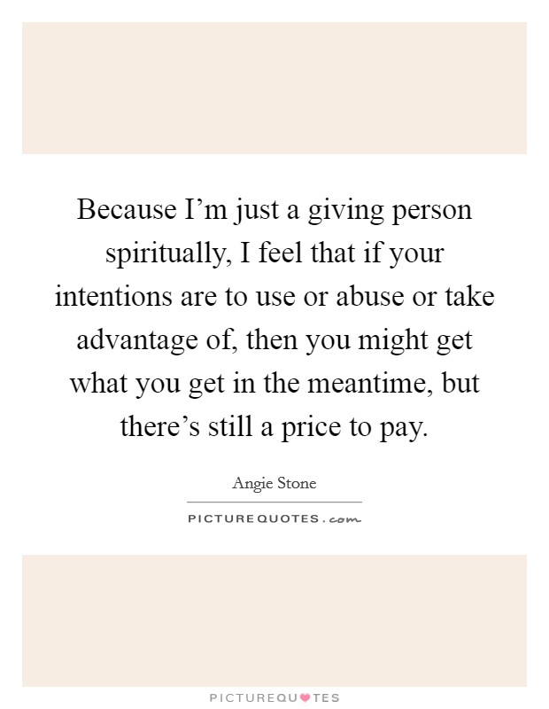 Because I'm just a giving person spiritually, I feel that if your intentions are to use or abuse or take advantage of, then you might get what you get in the meantime, but there's still a price to pay. Picture Quote #1