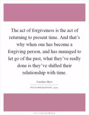 The act of forgiveness is the act of returning to present time. And that’s why when one has become a forgiving person, and has managed to let go of the past, what they’ve really done is they’ve shifted their relationship with time Picture Quote #1