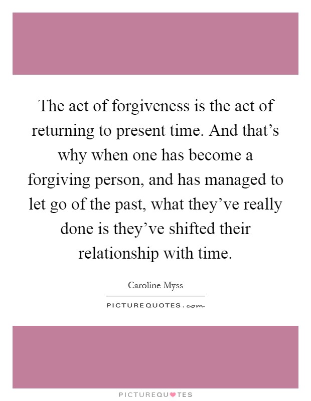 The act of forgiveness is the act of returning to present time. And that's why when one has become a forgiving person, and has managed to let go of the past, what they've really done is they've shifted their relationship with time. Picture Quote #1