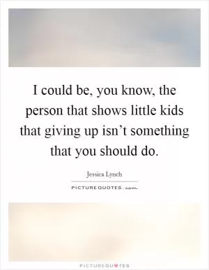 I could be, you know, the person that shows little kids that giving up isn’t something that you should do Picture Quote #1