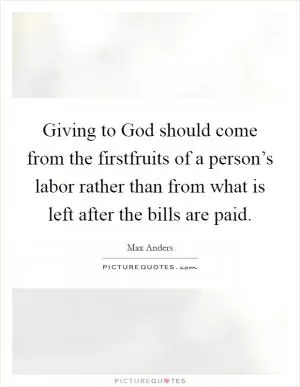 Giving to God should come from the firstfruits of a person’s labor rather than from what is left after the bills are paid Picture Quote #1
