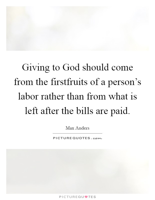 Giving to God should come from the firstfruits of a person's labor rather than from what is left after the bills are paid. Picture Quote #1