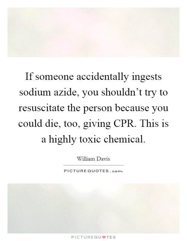 If someone accidentally ingests sodium azide, you shouldn't try to resuscitate the person because you could die, too, giving CPR. This is a highly toxic chemical. Picture Quote #1