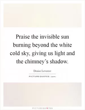 Praise the invisible sun burning beyond the white cold sky, giving us light and the chimney’s shadow Picture Quote #1