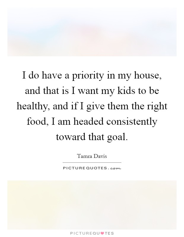 I do have a priority in my house, and that is I want my kids to be healthy, and if I give them the right food, I am headed consistently toward that goal. Picture Quote #1