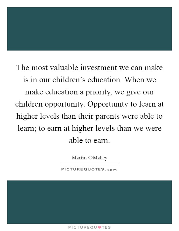 The most valuable investment we can make is in our children's education. When we make education a priority, we give our children opportunity. Opportunity to learn at higher levels than their parents were able to learn; to earn at higher levels than we were able to earn. Picture Quote #1