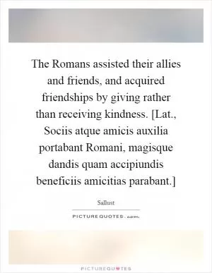 The Romans assisted their allies and friends, and acquired friendships by giving rather than receiving kindness. [Lat., Sociis atque amicis auxilia portabant Romani, magisque dandis quam accipiundis beneficiis amicitias parabant.] Picture Quote #1