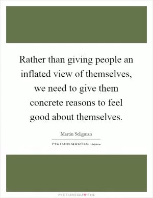 Rather than giving people an inflated view of themselves, we need to give them concrete reasons to feel good about themselves Picture Quote #1