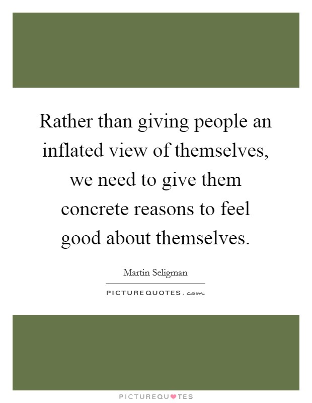 Rather than giving people an inflated view of themselves, we need to give them concrete reasons to feel good about themselves. Picture Quote #1