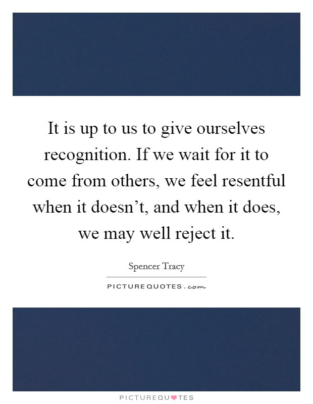 It is up to us to give ourselves recognition. If we wait for it to come from others, we feel resentful when it doesn't, and when it does, we may well reject it. Picture Quote #1