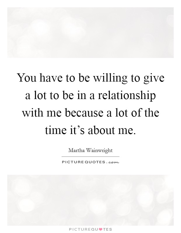You have to be willing to give a lot to be in a relationship with me because a lot of the time it's about me. Picture Quote #1