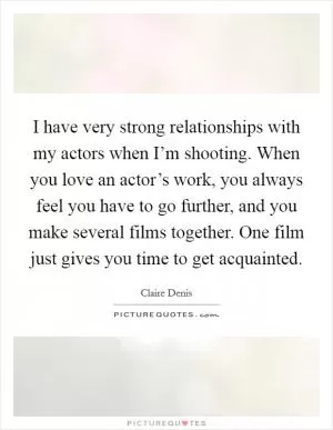 I have very strong relationships with my actors when I’m shooting. When you love an actor’s work, you always feel you have to go further, and you make several films together. One film just gives you time to get acquainted Picture Quote #1