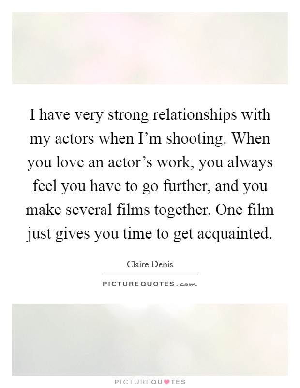 I have very strong relationships with my actors when I'm shooting. When you love an actor's work, you always feel you have to go further, and you make several films together. One film just gives you time to get acquainted. Picture Quote #1