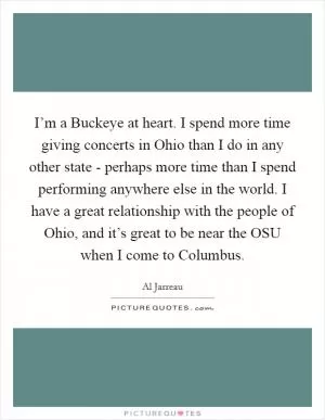 I’m a Buckeye at heart. I spend more time giving concerts in Ohio than I do in any other state - perhaps more time than I spend performing anywhere else in the world. I have a great relationship with the people of Ohio, and it’s great to be near the OSU when I come to Columbus Picture Quote #1
