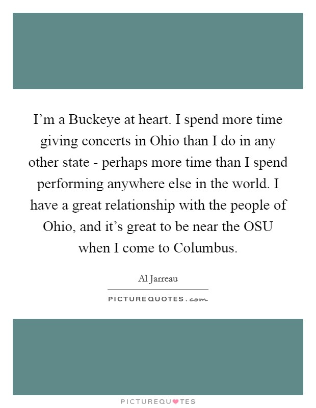 I'm a Buckeye at heart. I spend more time giving concerts in Ohio than I do in any other state - perhaps more time than I spend performing anywhere else in the world. I have a great relationship with the people of Ohio, and it's great to be near the OSU when I come to Columbus. Picture Quote #1