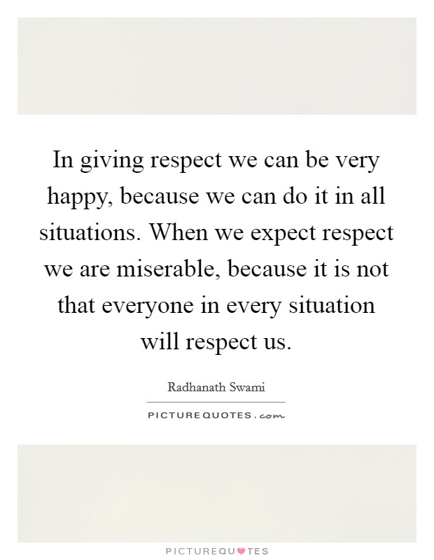 In giving respect we can be very happy, because we can do it in all situations. When we expect respect we are miserable, because it is not that everyone in every situation will respect us. Picture Quote #1