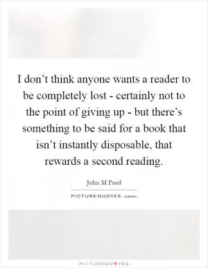 I don’t think anyone wants a reader to be completely lost - certainly not to the point of giving up - but there’s something to be said for a book that isn’t instantly disposable, that rewards a second reading Picture Quote #1