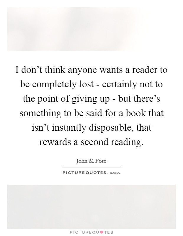 I don't think anyone wants a reader to be completely lost - certainly not to the point of giving up - but there's something to be said for a book that isn't instantly disposable, that rewards a second reading. Picture Quote #1