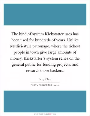 The kind of system Kickstarter uses has been used for hundreds of years. Unlike Medici-style patronage, where the richest people in town give large amounts of money, Kickstarter’s system relies on the general public for funding projects, and rewards those backers Picture Quote #1