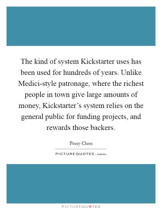 The kind of system Kickstarter uses has been used for hundreds of years. Unlike Medici-style patronage, where the richest people in town give large amounts of money, Kickstarter's system relies on the general public for funding projects, and rewards those backers. Picture Quote #1