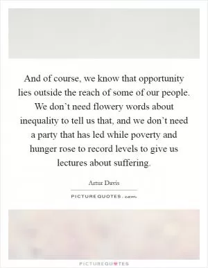 And of course, we know that opportunity lies outside the reach of some of our people. We don’t need flowery words about inequality to tell us that, and we don’t need a party that has led while poverty and hunger rose to record levels to give us lectures about suffering Picture Quote #1