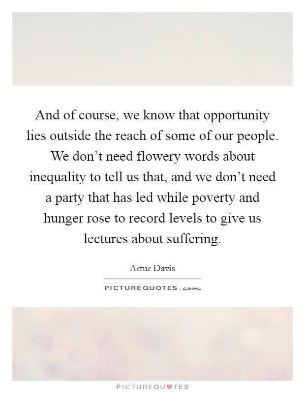 And of course, we know that opportunity lies outside the reach of some of our people. We don't need flowery words about inequality to tell us that, and we don't need a party that has led while poverty and hunger rose to record levels to give us lectures about suffering. Picture Quote #1