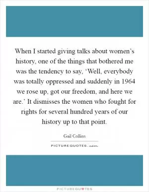 When I started giving talks about women’s history, one of the things that bothered me was the tendency to say, ‘Well, everybody was totally oppressed and suddenly in 1964 we rose up, got our freedom, and here we are.’ It dismisses the women who fought for rights for several hundred years of our history up to that point Picture Quote #1