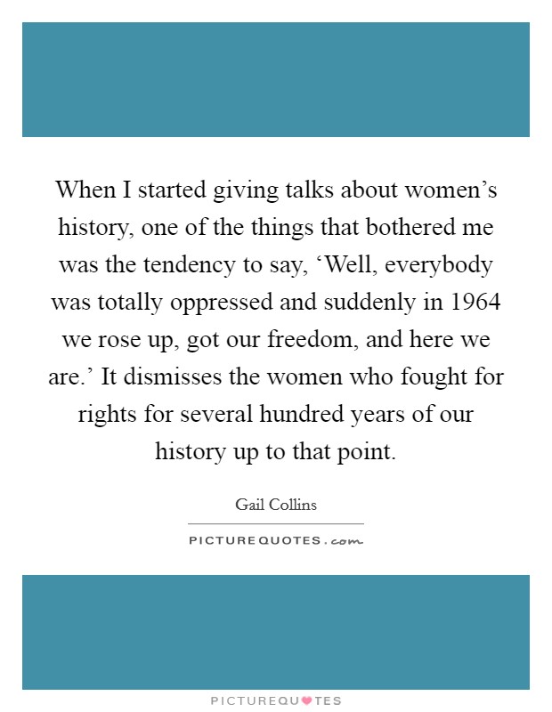 When I started giving talks about women's history, one of the things that bothered me was the tendency to say, ‘Well, everybody was totally oppressed and suddenly in 1964 we rose up, got our freedom, and here we are.' It dismisses the women who fought for rights for several hundred years of our history up to that point. Picture Quote #1