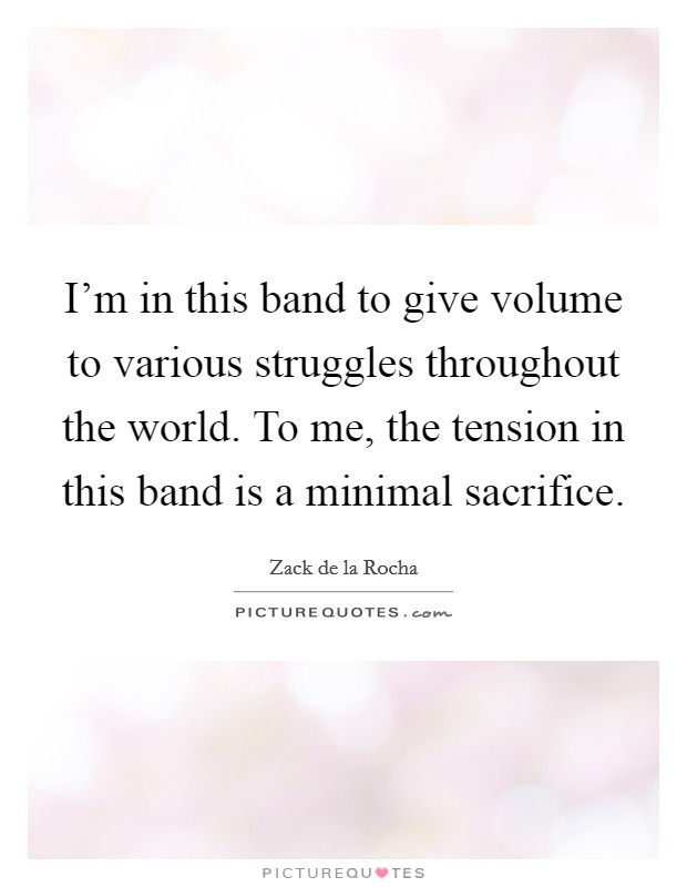 I'm in this band to give volume to various struggles throughout the world. To me, the tension in this band is a minimal sacrifice. Picture Quote #1