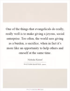 One of the things that evangelicals do really, really well is to make giving a joyous, social enterprise. Too often, the world sees giving as a burden, a sacrifice, when in fact it’s more like an opportunity to help others and oneself at the same time Picture Quote #1