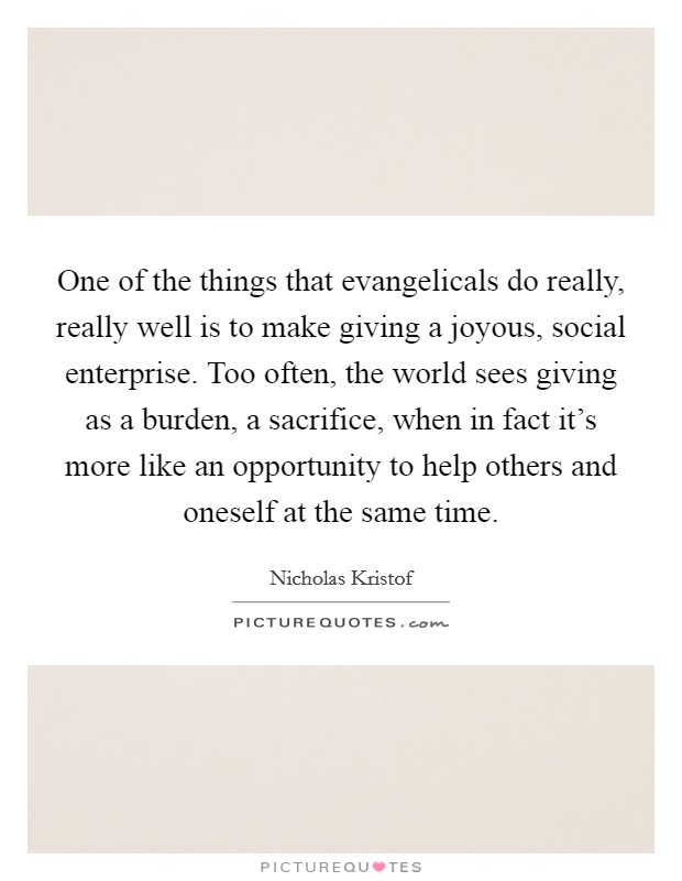 One of the things that evangelicals do really, really well is to make giving a joyous, social enterprise. Too often, the world sees giving as a burden, a sacrifice, when in fact it's more like an opportunity to help others and oneself at the same time. Picture Quote #1
