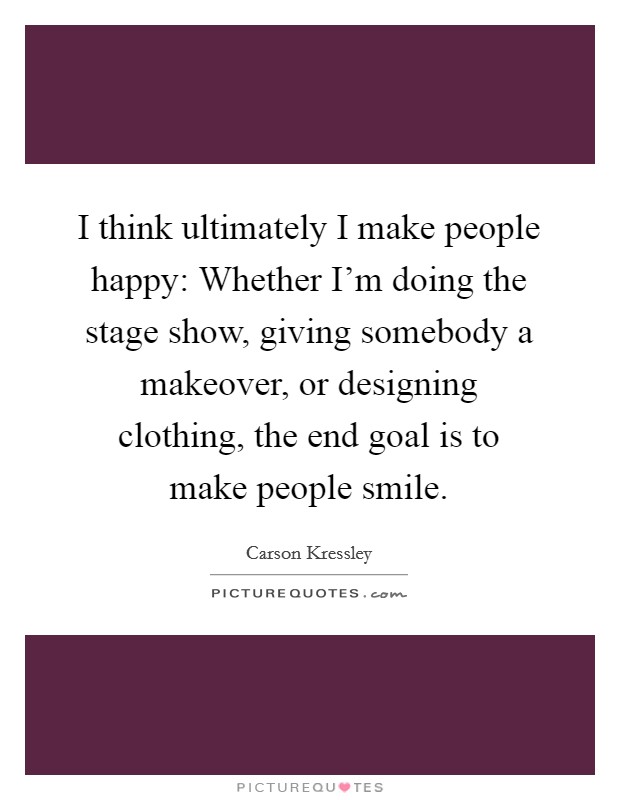 I think ultimately I make people happy: Whether I'm doing the stage show, giving somebody a makeover, or designing clothing, the end goal is to make people smile. Picture Quote #1