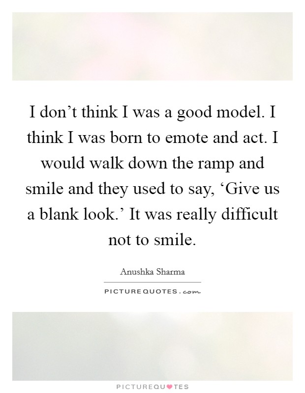 I don't think I was a good model. I think I was born to emote and act. I would walk down the ramp and smile and they used to say, ‘Give us a blank look.' It was really difficult not to smile. Picture Quote #1