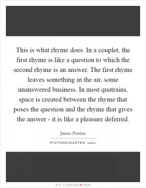This is what rhyme does. In a couplet, the first rhyme is like a question to which the second rhyme is an answer. The first rhyme leaves something in the air, some unanswered business. In most quatrains, space is created between the rhyme that poses the question and the rhyme that gives the answer - it is like a pleasure deferred Picture Quote #1