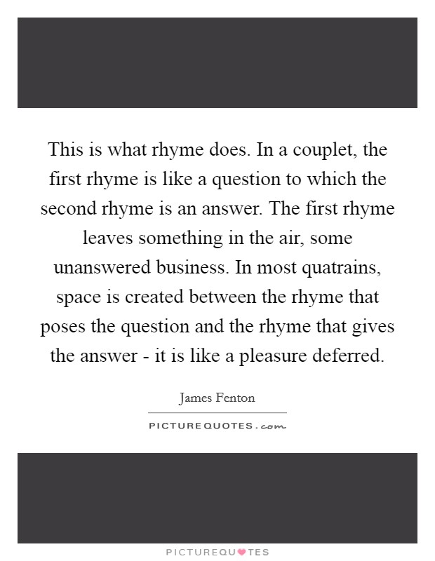 This is what rhyme does. In a couplet, the first rhyme is like a question to which the second rhyme is an answer. The first rhyme leaves something in the air, some unanswered business. In most quatrains, space is created between the rhyme that poses the question and the rhyme that gives the answer - it is like a pleasure deferred. Picture Quote #1