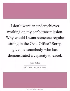 I don’t want an underachiever working on my car’s transmission. Why would I want someone regular sitting in the Oval Office? Sorry, give me somebody who has demonstrated a capacity to excel Picture Quote #1