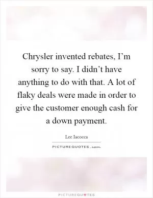 Chrysler invented rebates, I’m sorry to say. I didn’t have anything to do with that. A lot of flaky deals were made in order to give the customer enough cash for a down payment Picture Quote #1