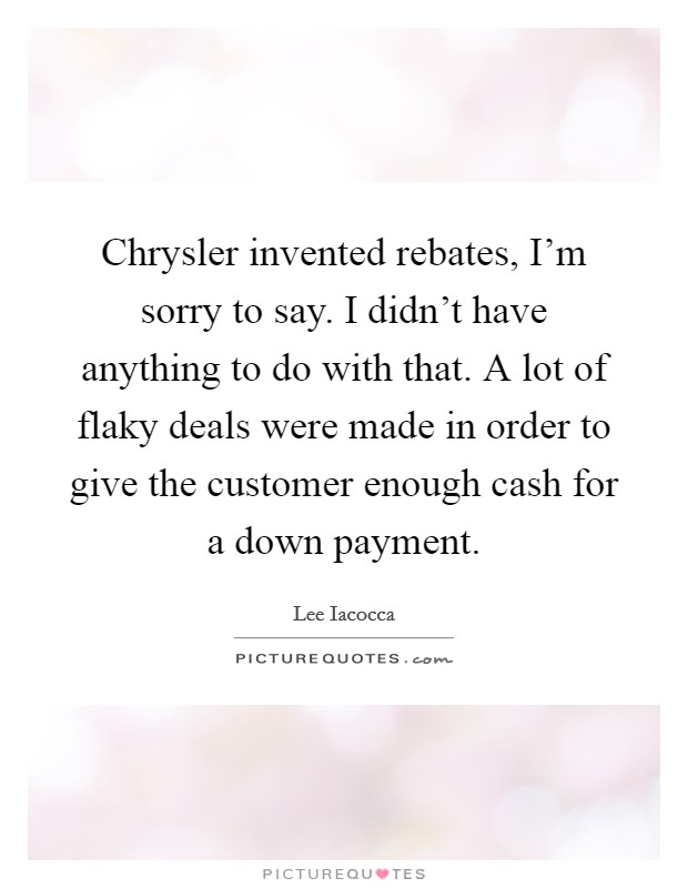 Chrysler invented rebates, I'm sorry to say. I didn't have anything to do with that. A lot of flaky deals were made in order to give the customer enough cash for a down payment. Picture Quote #1
