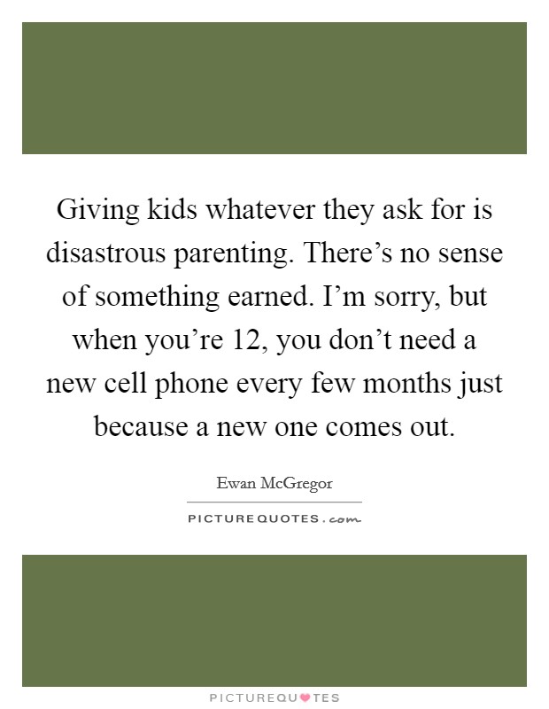 Giving kids whatever they ask for is disastrous parenting. There's no sense of something earned. I'm sorry, but when you're 12, you don't need a new cell phone every few months just because a new one comes out. Picture Quote #1