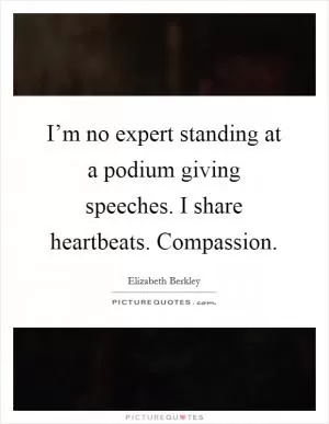 I’m no expert standing at a podium giving speeches. I share heartbeats. Compassion Picture Quote #1