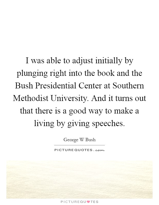 I was able to adjust initially by plunging right into the book and the Bush Presidential Center at Southern Methodist University. And it turns out that there is a good way to make a living by giving speeches. Picture Quote #1