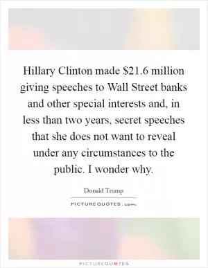 Hillary Clinton made $21.6 million giving speeches to Wall Street banks and other special interests and, in less than two years, secret speeches that she does not want to reveal under any circumstances to the public. I wonder why Picture Quote #1