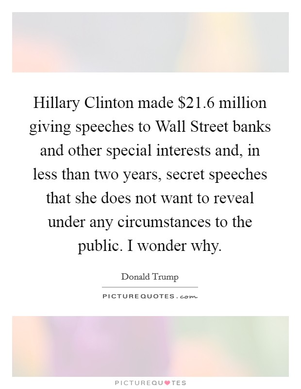 Hillary Clinton made $21.6 million giving speeches to Wall Street banks and other special interests and, in less than two years, secret speeches that she does not want to reveal under any circumstances to the public. I wonder why. Picture Quote #1