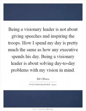 Being a visionary leader is not about giving speeches and inspiring the troops. How I spend my day is pretty much the same as how any executive spends his day. Being a visionary leader is about solving day-to-day problems with my vision in mind Picture Quote #1