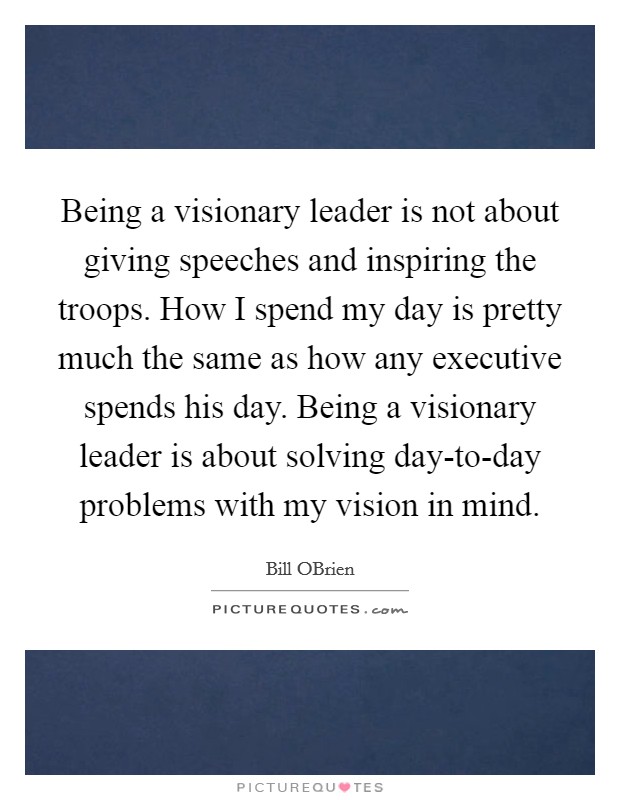 Being a visionary leader is not about giving speeches and inspiring the troops. How I spend my day is pretty much the same as how any executive spends his day. Being a visionary leader is about solving day-to-day problems with my vision in mind. Picture Quote #1
