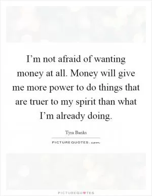 I’m not afraid of wanting money at all. Money will give me more power to do things that are truer to my spirit than what I’m already doing Picture Quote #1