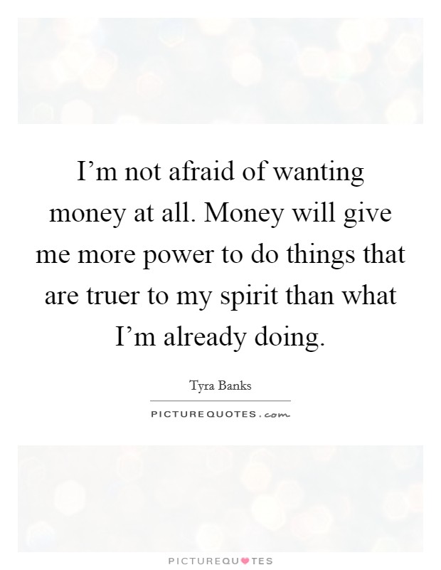 I'm not afraid of wanting money at all. Money will give me more power to do things that are truer to my spirit than what I'm already doing. Picture Quote #1