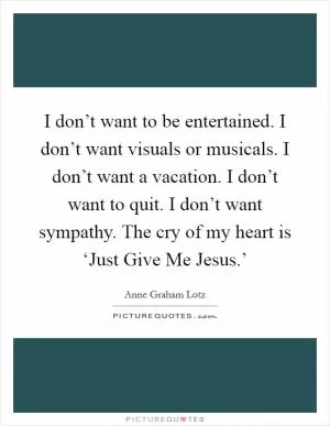 I don’t want to be entertained. I don’t want visuals or musicals. I don’t want a vacation. I don’t want to quit. I don’t want sympathy. The cry of my heart is ‘Just Give Me Jesus.’ Picture Quote #1