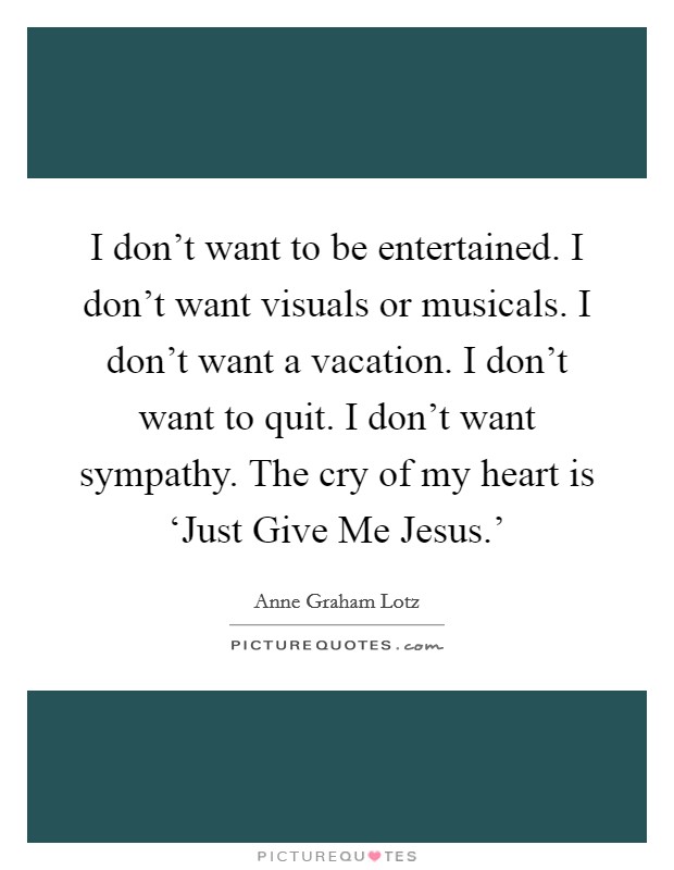 I don't want to be entertained. I don't want visuals or musicals. I don't want a vacation. I don't want to quit. I don't want sympathy. The cry of my heart is ‘Just Give Me Jesus.' Picture Quote #1